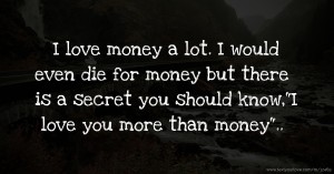I love money a lot. I would even die for money but there is a secret you should know,I love you more than money..