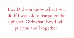 Boy:Did you know what I will do If I was ask to rearrange the alphabet. Girl:what. Boy:I will put you and I together.