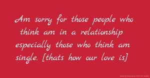 Am sorry for those people who think am in a relationship especially those who think am single. [thats how our love is]