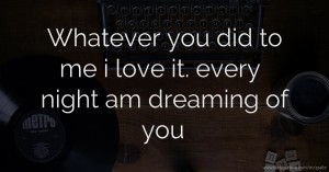 Whatever you did to me i love it. every night am dreaming of you