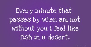 Every minute that passes by when am not without you i feel like fish in a desert..