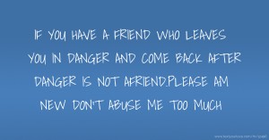 IF YOU HAVE A FRIEND WHO LEAVES YOU IN DANGER AND COME BACK AFTER DANGER IS NOT AFRIEND.PLEASE AM NEW DON'T ABUSE ME TOO MUCH.