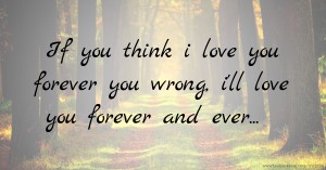 If you think i love you forever you wrong, i'll love you forever and ever...
