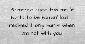 Someone once told me it hurts to be human but i realised it only hurts when am not with you