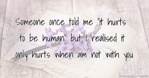 Someone once told me it hurts to be human but i realised it only hurts when am not with you