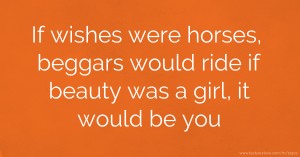 If wishes were horses, beggars would ride if beauty was a girl, it would be you