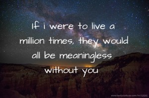 If i were to live a million times, they would all be meaningless without you
