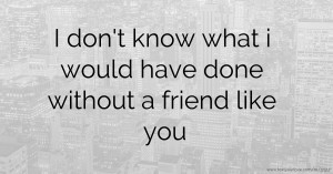 I don't know what i would have done without a friend like you.