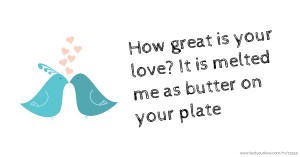 How great is your love? It is melted me as butter on your plate
