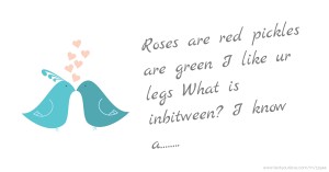 Roses are red pickles are green I like ur legs What is inbitween? I know a........