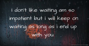 I don't like waiting am so impatient but i will keep on waiting as long as  i end up with you