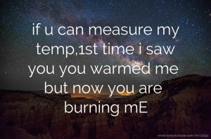if u can measure my temp,1st time i saw you you warmed me but now you are burning mE