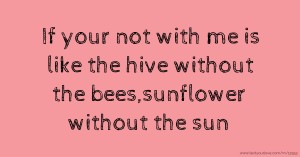 If your not with me is like the hive without the bees,sunflower without the sun