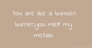 You are like a bunsen burner,you melt my metals