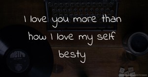 I love you more than how I love my self besty.