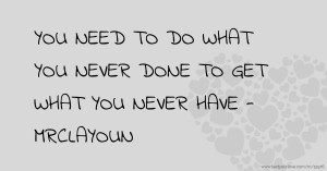 YOU NEED TO DO WHAT YOU NEVER DONE TO GET WHAT YOU NEVER HAVE - MRCLAYOUN