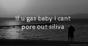If u gas baby i cant pore out siliva