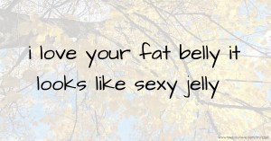 i love your fat belly it looks like sexy jelly