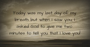 Today was my last day of my breath but when I saw you, I asked God to give me two minutes to tell you that I love you!