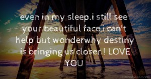 even in my sleep.i still see your beautiful face,i can't help but wonderwhy destiny is bringing us closer.I LOVE YOU