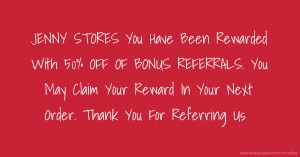 JENNY STORES You Have Been Rewarded With 50% OFF OF BONUS REFERRALS. You May Claim Your Reward In Your Next Order. Thank You For Referring Us
