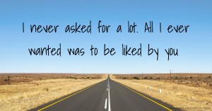 I never asked for a lot.   All I ever wanted  was to be liked by you