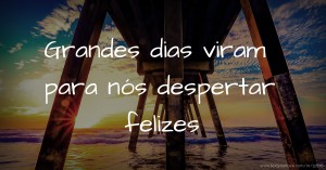 Grandes dias viram para nós despertar felizes