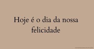 Hoje é o dia da nossa felicidade