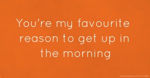 You're my favourite reason to get up in the morning