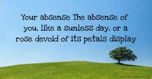 Your absense The absense of you, like a sunless day, or a rose devoid of its petals display.