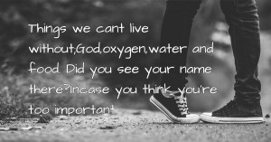 Things we cant live without;God,oxygen,water and food. Did you see your name there?Incase you think you're too important