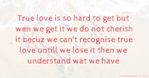 True love is so hard to get but wen we get it we do not cherish it becuz we can't recognise true love untill we lose it then we understand wat we have