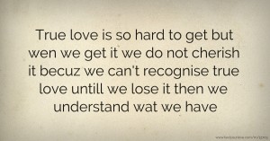 True love is so hard to get but wen we get it we do not cherish it becuz we can't recognise true love untill we lose it then we understand wat we have