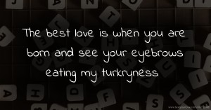 The best love is when you are born and see your eyebrows eating my turkryness