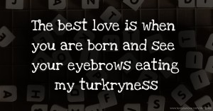 The best love is when you are born and see your eyebrows eating my turkryness