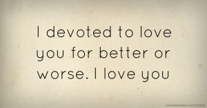 I devoted to love you for better or worse. I love you