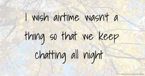 I wish airtime wasn't a thing so that we keep chatting all night.