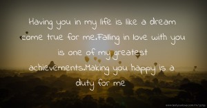 Having you in my life is like a dream come true for me.Falling in love with you is one of my greatest achievements.Making you happy is a duty for me.