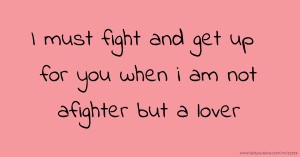 I must fight and get up for you when i am not afighter but a lover