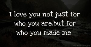 I love you not just for who you are,but for who you made me