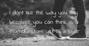 I dont like the way you cry becouse you can think is a thurndurstom yet is a lover.