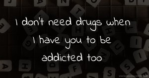 I don't need drugs when I have you to be addicted too.