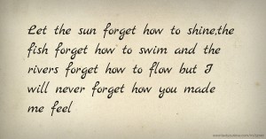 Let the sun forget how to shine,the fish forget how to swim and the rivers forget how to flow but I will never forget how you made me feel