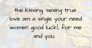 the kissing, sexing true love am a single your need women good luck!, for me and you