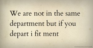 We are not in the same department but if you depart i fit ment