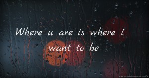Where u are is where i want to be