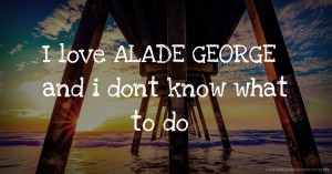 I love ALADE GEORGE and i dont know what to do