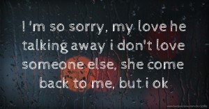 I 'm so sorry,  my love he talking away i don't love someone else, she come back to me, but i ok