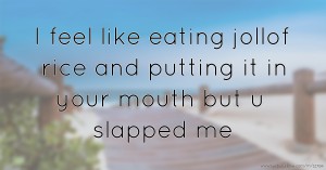 I feel like eating jollof rice and putting it in your mouth but u slapped me