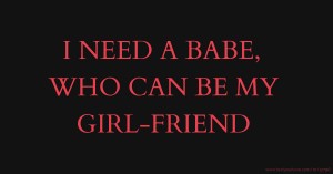 I NEED A BABE, WHO CAN BE MY GIRL-FRIEND.